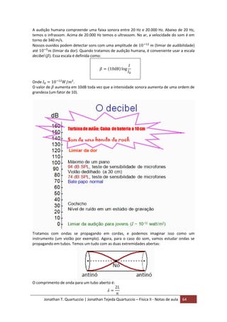 Jonathan T. Quartuccio | Jonathan Tejeda Quartuccio – Física II - Notas de aula 64
A audição humana compreende uma faixa sonora entre 20 Hz e 20.000 Hz. Abaixo de 20 Hz,
temos o infrassom. Acima de 20.000 Hz temos o ultrassom. No ar, a velocidade do som é em
torno de 340 m/s.
Nossos ouvidos podem detectar sons com uma amplitude de (limiar de audibilidade)
até (limiar da dor). Quando tratamos de audição humana, é conveniente usar a escala
decibel ( ). Essa escala é definida como:
Onde .
O valor de aumenta em 10dB toda vez que a intensidade sonora aumenta de uma ordem de
grandeza (um fator de 10).
Tratamos com ondas se propagando em cordas, e podemos imaginar isso como um
instrumento (um violão por exemplo). Agora, para o caso do som, vamos estudar ondas se
propagando em tubos. Temos um tudo com as duas extremidades abertas:
O comprimento de onda para um tubo aberto é:
 