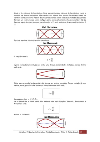 Jonathan T. Quartuccio | Jonathan Tejeda Quartuccio – Física II - Notas de aula 65
Onde é o número de harmônicos. Note que contamos o número de harmônicos como o
número de ventres existentes. Mas nesse caso, temos dois ventres incompletos (eles na
verdade correspondem à metade de um ventre). Sendo assim, essas duas metades dos ventres
formam um ventre. Sendo assim, na figura acima temos o harmônico fundamental ( ). Na
figura a seguir, temos o segundo harmônico ( ), pois o número de ventres (completos) é
2:
No caso seguinte, temos o terceiro harmônico:
A frequência será:
Agora, vamos tomar um tubo que tenha uma de suas extremidades fechadas. A onda dentro
dele será:
Note que no modo fundamental, não temos um ventre completo. Temos metade de um
ventre, assim, para um tubo fechado o comprimento de onda será:
Para valores de
Se os valores de forem pares, não teremos uma onda completa formada. Nesse caso, a
frequência será:
Para teremos:
 