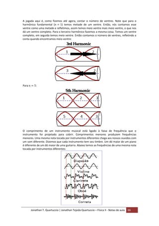 Jonathan T. Quartuccio | Jonathan Tejeda Quartuccio – Física II - Notas de aula 66
A jogada aqui é, como fizemos até agora, contar o número de ventres. Note que para o
harmônico fundamental ( ) temos metade de um ventre. Então, nós contamos esse
ventre como uma metade e refletimos, assim temos meio ventre mais meio ventre, o que nos
dá um ventre completo. Para o terceiro harmônico fazemos a mesma coisa. Temos um ventre
completo, em seguida temos meio ventre. Então contamos o número de ventres, refletindo a
conta quando encontramos meio ventre:
Para :
O comprimento de um instrumento musical está ligado à faixa de frequência que o
instrumento foi projetado para cobrir. Comprimentos menores produzem frequências
menores. Uma mesma nota tocada por instrumentos diferentes chega aos nossos ouvidos com
um som diferente. Dizemos que cada instrumento tem seu timbre. Um dó maior de um piano
é diferente de um dó maior de uma guitarra. Abaixo temos as frequências de uma mesma nota
tocada por instrumentos diferentes:
 