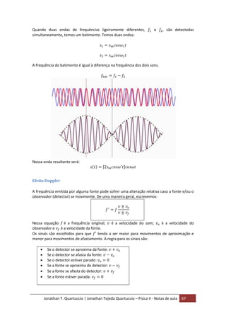 Jonathan T. Quartuccio | Jonathan Tejeda Quartuccio – Física II - Notas de aula 67
Quando duas ondas de frequências ligeiramente diferentes, e , são detectadas
simultaneamente, temos um batimento. Temos duas ondas:
A frequência do batimento é igual à diferença na frequência dos dois sons.
Nossa onda resultante será:
Efeito Doppler
A frequência emitida por alguma fonte pode sofrer uma alteração relativa caso a fonte e/ou o
observador (detector) se movimente. De uma maneira geral, escrevemos:
Nessa equação é a frequência original; é a velocidade do som; é a velocidade do
observador e é a velocidade da fonte.
Os sinais são escolhidos para que tenda a ser maior para movimentos de aproximação e
menor para movimentos de afastamento. A regra para os sinais são:
 Se o detector se aproxima da fonte:
 Se o detector se afasta da fonte:
 Se o detector estiver parado:
 Se a fonte se aproxima do detector:
 Se a fonte se afasta do detector:
 Se a fonte estiver parada:
 