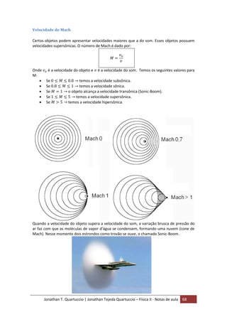 Jonathan T. Quartuccio | Jonathan Tejeda Quartuccio – Física II - Notas de aula 68
Velocidade de Mach
Certos objetos podem apresentar velocidades maiores que a do som. Esses objetos possuem
velocidades supersônicas. O número de Mach é dado por:
Onde é a velocidade do objeto e é a velocidade do som. Temos os seguintes valores para
M:
 Se temos a velocidade subsônica.
 Se temos a velocidade sônica.
 Se o objeto alcança a velocidade transônica (Sonic-Boom).
 Se temos a velocidade supersônica.
 Se temos a velocidade hipersônica.
Quando a velocidade do objeto supera a velocidade do som, a variação brusca de pressão do
ar faz com que as moléculas de vapor d’água se condensem, formando uma nuvem (cone de
Mach). Nesse momento dois estrondos como trovão se ouve, o chamado Sonic-Boom.
 