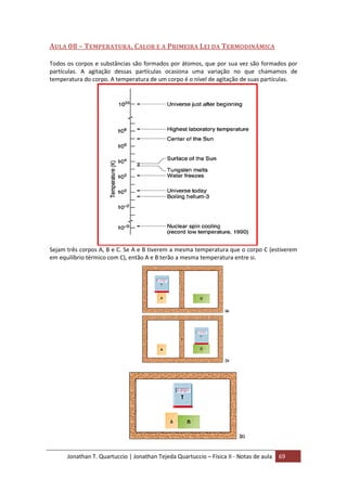 Jonathan T. Quartuccio | Jonathan Tejeda Quartuccio – Física II - Notas de aula 69
AULA 08 – TEMPERATURA, CALOR E A PRIMEIRA LEI DA TERMODINÂMICA
Todos os corpos e substâncias são formados por átomos, que por sua vez são formados por
partículas. A agitação dessas partículas ocasiona uma variação no que chamamos de
temperatura do corpo. A temperatura de um corpo é o nível de agitação de suas partículas.
Sejam três corpos A, B e C. Se A e B tiverem a mesma temperatura que o corpo C (estiverem
em equilíbrio térmico com C), então A e B terão a mesma temperatura entre si.
 