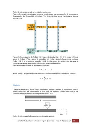 Jonathan T. Quartuccio | Jonathan Tejeda Quartuccio – Física II - Notas de aula 70
Assim, definimos a chamada lei zero da termodinâmica.
Para medirmos a temperatura de um corpo ou substância usamos as escalas de temperatura.
Essas escalas são: Celsius (°C), Fahrenheit (°F) e Kelvin (K). Essa ultima é utilizada no sistema
internacional.
Na escala Kelvin, o ponto de fusão é 273 K e o ponto de ebulição é 373 K. Na escala Celsius, o
ponto de fusão é 0 °C e o ponto de ebulição é 100 °C. Para a escala Fahrenheit o ponto de
fusão é 32 °F e o ponto de ebulição é 212 °F. Chamamos de ponto triplo da água, a
temperatura na qual podemos ter, coexistindo, água nos três estados.
Para fazermos a conversão de temperatura, fazemos:
Assim, temos a relação de Celsius e Kelvin. Para relacionar Fahrenheit com Celsius, fazemos:
Dilatação
Quando a temperatura de um corpo aumenta ou diminui o mesmo se expande ou contrai.
Temos uma barra de comprimento que após ser aquecida (sofrer uma variação de
temperatura ) aumentou seu comprimento para .
Assim, definimos a variação de comprimento da barra como:
 