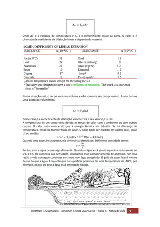 Jonathan T. Quartuccio | Jonathan Tejeda Quartuccio – Física II - Notas de aula 71
Onde é a variação de temperatura e é o comprimento inicial da barra. O valor é
chamado de coeficiente de dilatação linear e depende do material.
Numa situação real, o corpo varia seu volume e não somente seu comprimento. Assim, temos
uma dilatação volumétrica:
Nesse caso é o coeficiente de dilatação volumétrica e seu valor é .
A temperatura de um corpo varia devido as trocas de calor com o ambiente ou com outros
corpos. O calor nada mais é do que a energia térmica em trânsito. Se há diferença de
temperatura, então há transferência de calor. O calor pode ser medido em caloria (cal), joule
(J) ou em Btu.
Quando uma substância aquece, ela diminui sua densidade. Definimos densidade como:
Porém, com a água ocorre algo diferente. Quando a água está sendo aquecida no intervalo de
0°C à 4°C ela aumenta sua densidade. Chamamos esse comportamento de anômalo. Por essa
razão a vida consegue continuar existindo num lago congelado. O gelo da superfície é menos
denso do que a água. Enquanto que na superfície podemos ter uma temperatura de -10°C, por
exemplo, abaixo do gelo a água está em estado líquido.
 