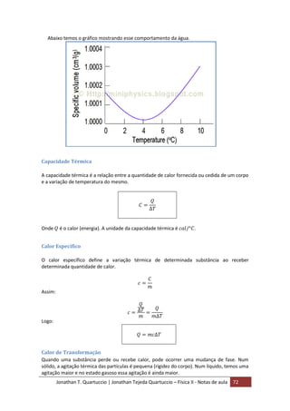 Jonathan T. Quartuccio | Jonathan Tejeda Quartuccio – Física II - Notas de aula 72
Abaixo temos o gráfico mostrando esse comportamento da água.
Capacidade Térmica
A capacidade térmica é a relação entre a quantidade de calor fornecida ou cedida de um corpo
e a variação de temperatura do mesmo.
Onde é o calor (energia). A unidade da capacidade térmica é .
Calor Específico
O calor específico define a variação térmica de determinada substância ao receber
determinada quantidade de calor.
Assim:
Logo:
Calor de Transformação
Quando uma substância perde ou recebe calor, pode ocorrer uma mudança de fase. Num
sólido, a agitação térmica das partículas é pequena (rigidez do corpo). Num líquido, temos uma
agitação maior e no estado gasoso essa agitação é ainda maior.
 