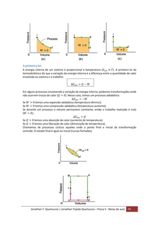 Jonathan T. Quartuccio | Jonathan Tejeda Quartuccio – Física II - Notas de aula 74
A primeira lei
A energia interna de um sistema é proporcional à temperatura ( ). A primeira lei da
termodinâmica diz que a variação da energia interna é a diferença entre a quantidade de calor
envolvida no sistema e o trabalho:
Em alguns processos envolvendo a variação de energia interna, podemos transformações onde
não ocorrem trocas de calor ( ). Nesse caso, temos um processo adiabático:
Se temos uma expansão adiabática (temperatura diminui).
Se temos uma compressão adiabática (temperatura aumenta).
Se durante um processo o volume permanece constante, então o trabalho realizado é nulo
( ).:
Se temos uma absorção de calor (aumento de temperatura).
Se temos uma liberação de calor (diminuição de temperatura).
Chamamos de processos cíclicos aqueles onde o ponto final e inicial da transformação
coincide. O estado final é igual ao inicial (curvas fechadas).
 