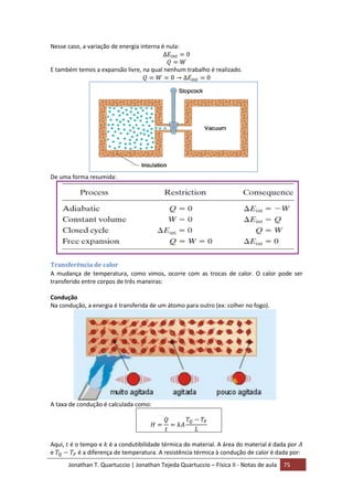 Jonathan T. Quartuccio | Jonathan Tejeda Quartuccio – Física II - Notas de aula 75
Nesse caso, a variação de energia interna é nula:
E também temos a expansão livre, na qual nenhum trabalho é realizado.
De uma forma resumida:
Transferência de calor
A mudança de temperatura, como vimos, ocorre com as trocas de calor. O calor pode ser
transferido entre corpos de três maneiras:
Condução
Na condução, a energia é transferida de um átomo para outro (ex: colher no fogo).
A taxa de condução é calculada como:
Aqui, é o tempo e é a condutibilidade térmica do material. A área do material é dada por
e é a diferença de temperatura. A resistência térmica à condução de calor é dada por:
 