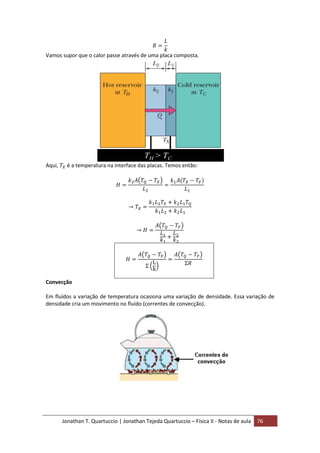 Jonathan T. Quartuccio | Jonathan Tejeda Quartuccio – Física II - Notas de aula 76
Vamos supor que o calor passe através de uma placa composta.
Aqui, é a temperatura na interface das placas. Temos então:
Convecção
Em fluídos a variação de temperatura ocasiona uma variação de densidade. Essa variação de
densidade cria um movimento no fluído (correntes de convecção).
 