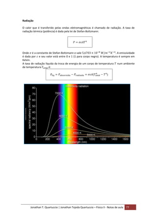 Jonathan T. Quartuccio | Jonathan Tejeda Quartuccio – Física II - Notas de aula 77
Radiação
O calor que é transferido pelas ondas eletromagnéticas é chamado de radiação. A taxa de
radiação térmica (potência) é dada pela lei de Stefan-Boltzmann:
Onde é a constante de Stefan-Boltzmann e vale . A emissividade
é dada por e seu valor está entre 0 e 1 (1 para corpo negro). A temperatura é sempre em
Kelvin.
A taxa de radiação líquida da troca de energia de um corpo de temperatura num ambiente
de temperatura é:
 