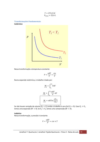 Jonathan T. Quartuccio | Jonathan Tejeda Quartuccio – Física II - Notas de aula 79
Transformações Fundamentais
Isotérmico
Nessa transformação a temperatura constante:
Numa expansão isotérmica, o trabalho é dado por:
Se não houver variação de volume ( ) então o trabalho é zero ( ). Caso ,
temos uma expansão ( ). Se , temos uma compressão ( ).
Isobárico
Nessa transformação, a pressão é constante.
 