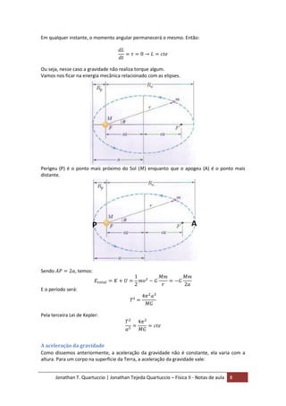 Jonathan T. Quartuccio | Jonathan Tejeda Quartuccio – Física II - Notas de aula 8
Em qualquer instante, o momento angular permanecerá o mesmo. Então:
Ou seja, nesse caso a gravidade não realiza torque algum.
Vamos nos ficar na energia mecânica relacionado com as elipses.
Perigeu (P) é o ponto mais próximo do Sol ( ) enquanto que o apogeu (A) é o ponto mais
distante.
Sendo , temos:
E o período será:
Pela terceira Lei de Kepler:
A aceleração da gravidade
Como dissemos anteriormente, a aceleração da gravidade não é constante, ela varia com a
altura. Para um corpo na superfície da Terra, a aceleração da gravidade vale:
 