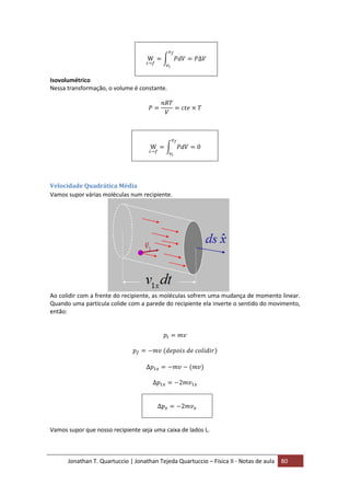 Jonathan T. Quartuccio | Jonathan Tejeda Quartuccio – Física II - Notas de aula 80
Isovolumétrico
Nessa transformação, o volume é constante.
Velocidade Quadrática Média
Vamos supor várias moléculas num recipiente.
Ao colidir com a frente do recipiente, as moléculas sofrem uma mudança de momento linear.
Quando uma partícula colide com a parede do recipiente ela inverte o sentido do movimento,
então:
Vamos supor que nosso recipiente seja uma caixa de lados L.
 