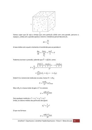 Jonathan T. Quartuccio | Jonathan Tejeda Quartuccio – Física II - Notas de aula 81
Vamos supor que seja o tempo que uma partícula colida com uma parede, percorra o
espaço L, colida com a parede oposta e retorne. A distância percorrida seria 2L.
A taxa média com a qual o momento é transferido para as paredes é:
Podemos escrever a pressão, sabendo que , como:
Onde é o número de moléculas na caixa. Como :
Mas é a massa molar do gás e é o volume:
Para qualquer molécula: .
Então, os valores médios das partículas são iguais:
O que nos fornece:
 