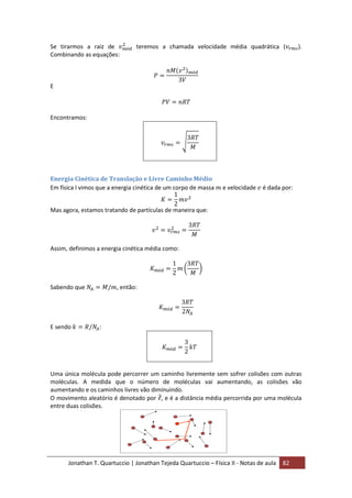 Jonathan T. Quartuccio | Jonathan Tejeda Quartuccio – Física II - Notas de aula 82
Se tirarmos a raiz de teremos a chamada velocidade média quadrática ( ).
Combinando as equações:
E
Encontramos:
Energia Cinética de Translação e Livre Caminho Médio
Em física I vimos que a energia cinética de um corpo de massa e velocidade é dada por:
Mas agora, estamos tratando de partículas de maneira que:
Assim, definimos a energia cinética média como:
Sabendo que , então:
E sendo :
Uma única molécula pode percorrer um caminho livremente sem sofrer colisões com outras
moléculas. A medida que o número de moléculas vai aumentando, as colisões vão
aumentando e os caminhos livres vão diminuindo.
O movimento aleatório é denotado por , e é a distância média percorrida por uma molécula
entre duas colisões.
 