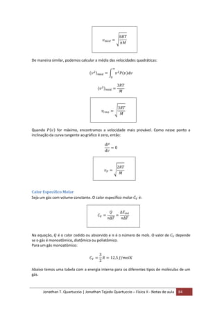 Jonathan T. Quartuccio | Jonathan Tejeda Quartuccio – Física II - Notas de aula 84
De maneira similar, podemos calcular a média das velocidades quadráticas:
Quando for máximo, encontramos a velocidade mais provável. Como nesse ponto a
inclinação da curva tangente ao gráfico é zero, então:
Calor Específico Molar
Seja um gás com volume constante. O calor específico molar é:
Na equação, é o calor cedido ou absorvido e é o número de mols. O valor de depende
se o gás é monoatômico, diatômico ou poliatômico.
Para um gás monoatômico:
Abaixo temos uma tabela com a energia interna para os diferentes tipos de moléculas de um
gás.
 