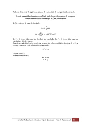 Jonathan T. Quartuccio | Jonathan Tejeda Quartuccio – Física II - Notas de aula 86
Podemos determinar a partir do teorema de equipartição de energia. Esse teorema diz:
“A cada grau de liberdade de uma molécula (cada forma independente de armazenar
energia) está associada uma energia de por molécula”
Se é o número de graus de liberdade:
Se , temos três graus de liberdade de translação. Se , temos três graus de
translação e dois de rotação.
Quando um gás ideal sofre uma lenta variação de volume adiabática (ou seja, ), a
pressão e o volume estão relacionados pela equação:
Onde .
Se a expansão for livre:
 