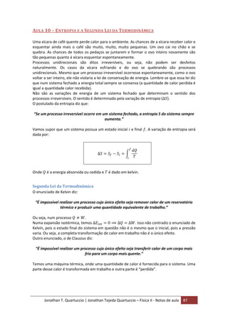 Jonathan T. Quartuccio | Jonathan Tejeda Quartuccio – Física II - Notas de aula 87
AULA 10 – ENTROPIA E A SEGUNDA LEI DA TERMODINÂMICA
Uma xícara de café quente perde calor para o ambiente. As chances de a xícara receber calor e
esquentar ainda mais o café são muito, muito, muito pequenas. Um ovo cai no chão e se
quebra. As chances de todos os pedaços se juntarem e formar o ovo inteiro novamente são
tão pequenas quanto à xícara esquentar espontaneamente.
Processos unidirecionais são ditos irreversíveis, ou seja, não podem ser desfeitos
naturalmente. Os casos da xícara esfriando e do ovo se quebrando são processos
unidirecionais. Mesmo que um processo irreversível ocorresse espontaneamente, como o ovo
voltar a ser inteiro, ele não violaria a lei de conservação de energia. Lembre-se que essa lei diz
que num sistema fechado a energia total sempre se conserva (a quantidade de calor perdida é
igual a quantidade calor recebida).
Não são as variações de energia de um sistema fechado que determinam o sentido dos
processos irreversíveis. O sentido é determinado pela variação de entropia ( ).
O postulado da entropia diz que:
“Se um processo irreversível ocorre em um sistema fechado, a entropia S do sistema sempre
aumenta.”
Vamos supor que um sistema possua um estado inicial e final . A variação de entropia será
dada por:
Onde é a energia absorvida ou cedida e é dado em kelvin.
Segunda Lei da Termodinâmica
O enunciado de Kelvin diz:
“É impossível realizar um processo cujo único efeito seja remover calor de um reservatório
térmico e produzir uma quantidade equivalente de trabalho.”
Ou seja, num processo .
Numa expansão isotérmica, temos . Isso não contradiz o enunciado de
Kelvin, pois o estado final do sistema em questão não é o mesmo que o inicial, pois a pressão
varia. Ou seja, a completa transformação de calor em trabalho não é o único efeito.
Outro enunciado, o de Clausius diz:
“É impossível realizar um processo cujo único efeito seja transferir calor de um corpo mais
frio para um corpo mais quente.”
Temos uma máquina térmica, onde uma quantidade de calor é fornecida para o sistema. Uma
parte desse calor é transformada em trabalho e outra parte é “perdida”.
 