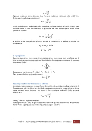 Jonathan T. Quartuccio | Jonathan Tejeda Quartuccio – Física II - Notas de aula 9
Agora, o corpo está a uma distância da Terra, de modo que a distância total será .
Então, a aceleração da gravidade será:
Como o denominador está aumentando, o valor de tem de diminuir. Portanto, quanto mais
distante menor o valor da aceleração da gravidade. De uma maneira geral, numa altura
(distância) temos:
A aceleração da gravidade varia com a altitude e também com a aceleração angular de
maneira que:
A superposição
Sabemos que corpos com massa atraem outros corpos com massa, com uma força que é
inversamente proporcional ao quadrado das distâncias. Temos agora um conjunto de corpos
interagindo. Então:
Que pode ser escrito como:
Para uma distribuição contínua de massas:
Gravitação no Interior de uma casca Esférica
Um objeto no centro de uma casca uniforme de matéria não sentirá a atração gravitacional. A
força exercida sobre o objeto será devida á massa existente somente na parte interna dessa
casca, que está a uma distância do centro (a força resultante será nula). Então, a massa
interna será:
Onde é a massa específica da esfera.
Vamos provar que a força da gravidade diminui à medida que nos aproximamos do centro da
Terra. Vamos supor que exista um túnel que nos leve para o centro:
 