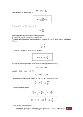 Jonathan T. Quartuccio | Jonathan Tejeda Quartuccio – Física II - Notas de aula 90
O desempenho do refrigerador é:
De uma maneira geral o rendimento é:
Ou seja, é o calor absorvido pelo trabalho fornecido.
O rendimento tem de estar entre zero e infinito.
Vimos que a entropia está relacionada com a variação de energia absorvida ou cedida pelo
sistema:
Se o processo isotérmico for reversível, teremos:
Quando um gás ideal passa por um processo reversível (um caso especial):
Mas e :
Como o gás é ideal, então e dividindo tudo por :
E fazendo a integral de até :
Seja o seguinte processo cíclico:
 