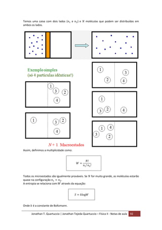 Jonathan T. Quartuccio | Jonathan Tejeda Quartuccio – Física II - Notas de aula 92
Temos uma caixa com dois lados ( e ) e moléculas que podem ser distribuídas em
ambos os lados.
Assim, definimos a multiplicidade como:
Todos os microestados são igualmente prováveis. Se for muito grande, as moléculas estarão
quase na configuração .
A entropia se relaciona com através da equação:
Onde é a constante de Boltzmann.
 