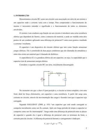  
1. INTRODUÇÃO 
Denominamos circuito RC como um circuito com associação em série de um resistor e                           
um capacitor onde a corrente varia com o tempo. Para compreender o funcionamento do                           
mesmo é necessário entender o significado e o funcionamento de todos os elementos                         
envolvidos. 
O resistor é um condutor cuja função em um circuito é introduzir uma certa resistência                             
elétrica que dependerá de fatores, como a natureza do material, e pode ser medida entre dois                               
pontos de um condutor aplicando uma diferença de potencial V entre esses pontos e medindo                             
a corrente i resultante.  
O capacitor é um dispositivo de circuito elétrico que tem como função armazenar                         
cargas elétricas. Ele é constituído de duas peças condutoras que são chamadas de armaduras e                             
entre elas existe um material que é chamado de dielétrico.  
A capacitância (C) é a grandeza elétrica de um capacitor, ou seja, é a capacidade que o                                 
capacitor tem de armazenar energia elétrica.  
Considere o seguinte circuito RC em série, inicialmente descarregado: 
 
No momento em que a chave S para posição a, o circuito se torna completo, com uma                                 
fonte ideal de força eletromotriz, um capacitor e uma resistência. A partir daí surge uma                             
corrente no circuito, através da movimentação das cargas e fazendo com que o capacitor seja                             
carregado. 
Segundo HALLIDAY (2008, p. 183) “um capacitor que está sendo carregado se                       
comporta inicialmente como um fio comum. Após um longo período de tempo o capacitor se                             
comporta como um fio interrompido”. Surge então uma diferença de potencial entre as placas                           
do capacitor e quando ela é igual a diferença de potencial entre os terminais da fonte, a                                 
corrente para de circular. A diferença de potencial durante o carregamento é dada por: 
, (t) (1   )V c = V 0 − e −t/RC
 
2 
 