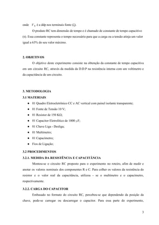  
onde   é a ddp nos terminais fonte (ξ).  V 0  
O produto RC tem dimensão de tempo e é chamado de constante de tempo capacitivo 
(τ). Essa constante representa o tempo necessário para que a carga ou a tensão atinja um valor 
igual a 63% do seu valor máximo. 
   
2. OBJETIVOS 
O objetivo deste experimento consiste na obtenção da constante de tempo capacitiva                       
em um circuito RC, através da medida da D.D.P na resistência interna com um voltímetro e                               
da capacitância de um circuito. 
 
3. METODOLOGIA 
3.1 MATERIAIS 
● 01 Quadro Eletroeletrônico CC e AC vertical com painel isolante transparente;   
● 01 Fonte de Tensão 10 V;   
● 01 Resistor de 150 K​Ω​;   
● 01 Capacitor Eletrolítico de 1000 ​µ​F;   
● 01 Chave Liga ­ Desliga;   
● 01 Multímetro;   
● 01 Capacímetro;   
● Fios de Ligação;  
3.2 PROCEDIMENTOS 
3.2.1. MEDIDA DA RESISTÊNCIA E CAPACITÂNCIA 
Montou­se o circuito RC proposto para o experimento no roteiro, afim de medir e                           
anotar os valores nominais dos componentes R e C. Para colher os valores da resistência do                               
resistor e o valor real da capacitância, utilizou ­ se o multímetro e o capacímetro,                             
respectivamente.  
3.2.2. CARGA DO CAPACITOR 
Embasado no formato do circuito RC, percebeu­se que dependendo da posição da                       
chave, pode­se carregar ou descarregar o capacitor. Para essa parte do experimento,                       
3 
 