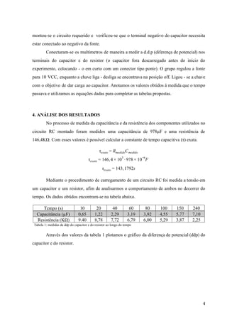  
montou­se o circuito requerido e verificou­se que o terminal negativo do capacitor necessita                         
estar conectado ao negativo da fonte. 
  Conectaram­se os multímetros de maneira a medir a d.d.p (diferença de potencial) nos                         
terminais do capacitor e do resistor (o capacitor fora descarregado antes do início do                           
experimento, colocando ­ o em curto com um conector tipo ponte). O grupo regulou a fonte                               
para 10 VCC, enquanto a chave liga ­ desliga se encontrava na posição off. Ligou ­ se a chave                                     
com o objetivo de dar carga ao capacitor. Anotamos os valores obtidos à medida que o tempo                                 
passava e utilizamos as equações dadas para completar as tabelas propostas. 
 
4. ANÁLISE DOS RESULTADOS 
No processo de medida da capacitância e da resistência dos componentes utilizados no                         
circuito RC montado foram medidos uma capacitância de 978µF e uma resistência de                         
146,4KΩ. Com esses valores é possível calcular a constante de tempo capacitiva (τ) exata. 
Cτexato = Rmedido medido  
46, 78 Fτexato = 1 4 × 103
∙ 9 × 10−6
 
43, 792sτexato = 1 1  
Mediante o procedimento de carregamento de um circuito RC foi medida a tensão em                           
um capacitor e um resistor, afim de analisarmos o comportamento de ambos no decorrer do                             
tempo. Os dados obtidos encontram­se na tabela abaixo. 
Tempo (s)  10  20  40  60  80  100  150  240 
Capacitância (µF)  0,65  1,22  2,29  3,19  3,92  4,55  5,77  7,10 
Resistência (KΩ)  9.40  8,78  7,72  6,79  6,00  5,29  3,87  2,25 
  Tabela 1: medidas da ddp do capacitor e do resistor ao longo do tempo 
Através dos valores da tabela 1 plotamos o gráfico da diferença de potencial (ddp) do                             
capacitor e do resistor.  
 
 
 
 
 
 
 
4 
 
