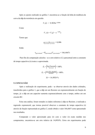  
Após os ajustes realizado no gráfico 1 encontrou­se a função da linha de tendência da                             
curva da ddp da resistência em questão. 
(t)  9, 038eV c =   9 −0,006t      
Como 
 (t) (1   )V c = V 0 − e
−t/RC
 
Temos que 
, 061
R Caproximado aproximado
= 0 0  
Então 
C 66, 667sτaproximado = Raproximado aproximado = 1 6  
Para fins de comparação calculou ­ se o erro relativo ( ) percentual entre a constante                      Er          
de tempo capacitiva (τ) exata e a aproximada. 
00%Er =
|
|
| τaproximado
τ −τexato aproximado|
|
|
× 1  
00%Er = |
| 166,6667
143,1792−166,6667|
| × 1  
r 4, 924 %E = 1 0  
5. CONCLUSÃO 
Após a realização do experimento, pode ­ se observar através dos dados coletados,                         
transferidos para o gráfico 1, que a ddp em um Resistor cai exponencialmente em função do                               
tempo, já a ddp em um capacitor aumenta exponencialmente com o tempo, ambos em um                             
circuito RC. 
Feita esta análise, foram tomados os dados referentes à ddp no Resistor, e realizada a                             
regressão exponencial, que tornou possível observar a constante de tempo capacitiva (τ)                       
através da função representada no gráfico 2, sendo obtido o valor 166,6667 como apresentado                           
nos resultados. 
Comparado o valor aproximado para (τ) com o valor (τ) exato medido nos                         
componentes, encontrou­se um erro relativo de 14,0924%. Erros em experimentos pode                     
6 
 
