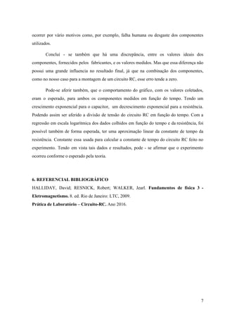 
ocorrer por vário motivos como, por exemplo, falha humana ou desgaste dos componentes                         
utilizados. 
Concluí ­ se também que há uma discrepância, entre os valores ideais dos                         
componentes, fornecidos pelos fabricantes, e os valores medidos. Mas que essa diferença não                         
possui uma grande influencia no resultado final, já que na combinação dos componentes,                         
como no nosso caso para a montagem de um circuito RC, esse erro tende a zero. 
Pode­se aferir também, que o comportamento do gráfico, com os valores coletados,                       
eram o esperado, para ambos os componentes medidos em função do tempo. Tendo um                           
crescimento exponencial para o capacitor, um decrescimento exponencial para a resistência.                     
Podendo assim ser aferido a divisão de tensão do circuito RC em função do tempo. Com a                                 
regressão em escala logarítmica dos dados colhidos em função do tempo e da resistência, foi                             
possível também de forma esperada, ter uma aproximação linear da constante de tempo da                           
resistência. Constante essa usada para calcular a constante de tempo do circuito RC feito no                             
experimento. Tendo em vista tais dados e resultados, pode ­ se afirmar que o experimento                             
ocorreu conforme o esperado pela teoria. 
 
6. REFERENCIAL BIBLIOGRÁFICO 
HALLIDAY, David; RESNICK, Robert; WALKER, Jearl. ​Fundamentos de física 3 ­                     
Eletromagnetismo.​ 8. ed. Rio de Janeiro: LTC, 2009. 
Prática de Laboratório – Circuito­RC.​ Ano 2016. 
7 
 