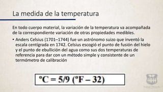 La medida de la temperatura
En todo cuerpo material, la variación de la temperatura va acompañada
de la correspondiente variación de otras propiedades medibles.
• Anders Celsius (1701–1744) fue un astrónomo suizo que inventó la
escala centígrada en 1742. Celsius escogió el punto de fusión del hielo
y el punto de ebullición del agua como sus dos temperaturas de
referencia para dar con un método simple y consistente de un
termómetro de calibración
 