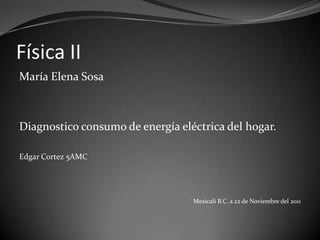 Física II
María Elena Sosa



Diagnostico consumo de energía eléctrica del hogar.

Edgar Cortez 5AMC




                                  Mexicali B.C. a 22 de Noviembre del 2011
 