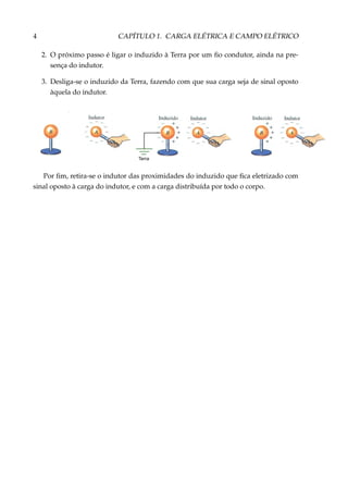4 CAPÍTULO 1. CARGA ELÉTRICA E CAMPO ELÉTRICO
2. O próximo passo é ligar o induzido à Terra por um ﬁo condutor, ainda na pre-
sença do indutor.
3. Desliga-se o induzido da Terra, fazendo com que sua carga seja de sinal oposto
àquela do indutor.
Terra
Por ﬁm, retira-se o indutor das proximidades do induzido que ﬁca eletrizado com
sinal oposto à carga do indutor, e com a carga distribuída por todo o corpo.
 