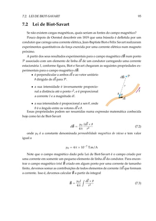 7.2. LEI DE BIOT-SAVART 95
7.2 Lei de Biot-Savart
Se não existem cargas magnéticas, quais seriam as fontes do campo magnético?
Pouco depois de Oersted descobrir em 1819 que uma bússola é deﬂetida por um
condutor que carrega uma corrente elétrica, Jean-Baptiste Biot e Félix Savart realizaram
experimentos quantitativos da força exercida por uma corrente elétrica num magneto
próximo.
A partir dos seus resultados experimentais para o campo magnético dB num ponto
P associado com um elemento de linha dl de um condutor carregando uma corrente
estacionária I, conforme ﬁgura, Biot e Savart chegaram as seguintes propriedades ex-
perimentais para o campo magnético dB:
• é perpendicular a ambos dl e ao vetor unitário
ˆr dirigido de dl para P.
• a sua intensidade é inversamente proporcio-
nal a distância até o ponto r2, e é proporcional
a corrente I e a magnitude dl.
• a sua intensidade é proporcional a sen θ, onde
θ é o ângulo entre os vetores dl e ˆr.
Essas propriedades podem ser resumidas numa expressão matemática conhecida
hoje como lei de Biot-Savart
dB =
µ0
4π
Idl × ˆr
r2
(7.2)
onde µ0 é a constante denominada permeabilidade magnética do vácuo e tem valor
igual a
µ0 = 4π × 10−7
T.m/A
Note que o campo magnético dado pela Lei de Biot-Savart é o campo criado por
uma corrente em somente um pequeno elemento de linha dl do condutor. Para encon-
trar o campo magnético total B criado em algum ponto por uma corrente de tamanho
ﬁnito, devemos somar as contribuições de todos elementos de corrente Idl que formam
a corrente. Isso é, devemos calcular B a partir da integral
B =
µ0I
4π
dl × ˆr
r2
(7.3)
 
