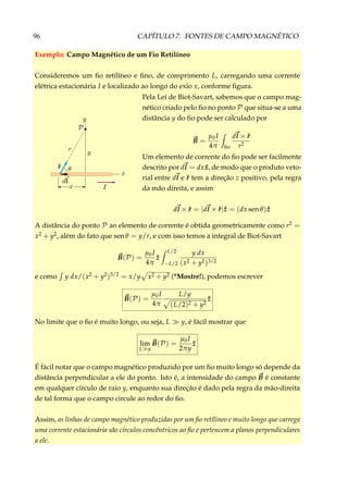 96 CAPÍTULO 7. FONTES DE CAMPO MAGNÉTICO
Exemplo: Campo Magnético de um Fio Retilíneo
Consideremos um ﬁo retilíneo e ﬁno, de comprimento L, carregando uma corrente
elétrica estacionária I e localizado ao longo do exio x, conforme ﬁgura.
Pela Lei de Biot-Savart, sabemos que o campo mag-
nético criado pelo ﬁo no ponto P que situa-se a uma
distância y do ﬁo pode ser calculado por
B =
µ0I
4π ﬁo
dl × ˆr
r2
Um elemento de corrente do ﬁo pode ser facilmente
descrito por dl = dx ˆx, de modo que o produto veto-
rial entre dl e ˆr tem a direção z positivo, pela regra
da mão direita, e assim
dl × ˆr = |dl × ˆr| ˆz = (dx sen θ) ˆz
A distância do ponto P ao elemento de corrente é obtida geometricamente como r2 =
x2 + y2, além do fato que sen θ = y/r, e com isso temos a integral de Biot-Savart
B(P) =
µ0I
4π
ˆz
L/2
−L/2
y dx
(x2 + y2)3/2
e como y dx/(x2 + y2)3/2 = x/y x2 + y2 (*Mostre!), podemos escrever
B(P) =
µ0I
4π
L/y
(L/2)2 + y2
ˆz
No limite que o ﬁo é muito longo, ou seja, L y, é fácil mostrar que
lim
L y
B(P) =
µ0I
2πy
ˆz
É fácil notar que o campo magnético produzido por um ﬁo muito longo só depende da
distância perpendicular a ele do ponto. Isto é, a intensidade do campo B é constante
em qualquer círculo de raio y, enquanto sua direção é dado pela regra da mão-direita
de tal forma que o campo circule ao redor do ﬁo.
Assim, as linhas de campo magnético produzidas por um ﬁo retílineo e muito longo que carrega
uma corrente estacionária são círculos concêntricos ao ﬁo e pertencem a planos perpendiculares
a ele.
 