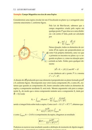 7.2. LEI DE BIOT-SAVART 97
Exemplo: Campo Magnético no eixo de uma Espira
Consideremos uma espira circular de raio R localizada no plano xy e carregando uma
corrente estacionária I, conforme ﬁgura.
Pela Lei de Biot-Savart, sabemos que o
campo magnético criado pela espira em
qualque ponto P que situa-se a uma distân-
cia z do centro O dela, pode ser calculado
por
B =
µ0I
4π espira
dl × ˆr
r2
Nessa situação, todos os elementos de cor-
rente dl da espira são perpendiculares ao
vetor ˆr do próprio elemento, uma vez que
o primeiro se encontra no plano xy e o se-
gundo no plano xz, como na situação apre-
sentada ao lado. Então, para qualquer ele-
mento
|dl × ˆr| = (dl)(1) sen 90o
= dl
e sua distância até o ponto P é a mesma
r2 = z2 + R2.
A direção de dB produzido por esse elemento é perpendicular ao plano formado pordl
e ˆr, conforme ﬁgura. Decompondo esse vetor numa componente dBx e outra dBz, no-
tamos que quando as componentes dBx forem somadas sobre todos os elementos da
espira, a componente resultante Bx será nula. Mesmo argumento vale para a compo-
nente By, de modo que a única componente restante será a componente Bz dada por
B = Bz ˆz onde
Bz =
espira
dB cos θ =
µ0I
4π espira
ds cos θ
(z2 + R2)
sendo a integral feita sobre toda a espira. Como cos θ = R/(z2 + R2)1/2, obtemos que
Bz =
µ0IR
4π(z2 + R2)3/2 espira
ds
e como espira ds = 2πR é o comprimento da espira, chegamos ao resultado
B(P) =
µ0IR2
2(z2 + R2)3/2
ˆz
Podemos re-escrever esse resultado usando a deﬁnição de momento de dipolo magné-
 