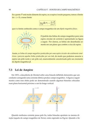 98 CAPÍTULO 7. FONTES DE CAMPO MAGNÉTICO
Se o ponto P está muito distante da espira, ou a espira é muito pequena, temos o limite
de z R, e nesse limite
lim
z R
B(P) =
µ0
2π
µ
z3
que é o limite conhecido como o campo magnético de um dipolo magnético físico.
O padrão das linhas de campo magnético para uma
espira circular de corrente é apresentado na ﬁgura
a seguir. Por clareza, as linhas são desenhadas so-
mente em um plano que contém o eixo da espira.
Assim, as linhas de campo magnético produzidas por uma espira circular são axialmente simé-
tricas e parecem aquelas linhas produzidas por um imã, de modo que podemos associar a
espira um pólo norte e um pólo sul, essencialmente caracterizado pelo seu momento
de dipolo magnético µ.
7.3 Lei de Ampère
Em 1819, a descoberta de Oersted sobre uma bússola deﬂetida demonstra que um
condutor carregando uma corrente elétrica produz campo magnético. A ﬁgura a seguir
mostra como esse efeito pode ser demonstrado usando algumas bússolas colocadas
num plano horizontal próximo a um ﬁo longo vertical.
Quando nenhuma corrente passa pelo ﬁo, todas bússolas apontam na mesma di-
reção (aquela do campo magnético da Terra), como esperado na Fig.(a). Quando o ﬁo
 