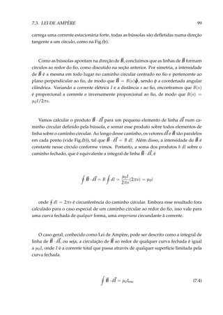 7.3. LEI DE AMPÈRE 99
carrega uma corrente estacionária forte, todas as bússolas são deﬂetidas numa direção
tangente a um círculo, como na Fig.(b).
Como as bússolas apontam na direção de B, concluímos que as linhas de B formam
círculos ao redor do ﬁo, como discutido na seção anterior. Por simetria, a intensidade
de B é a mesma em todo lugar no caminho circular centrado no ﬁo e pertencente ao
plano perpendicular ao ﬁo, de modo que B = B(s) ˆφ, sendo φ a coordenada angular
cilíndrica. Variando a corrente elétrica I e a distância s ao ﬁo, encontramos que B(s)
é proporcional a corrente e inversamente proporcional ao ﬁo, de modo que B(s) =
µ0I/2πs.
Vamos calcular o produto B · dl para um pequeno elemento de linha dl num ca-
minho circular deﬁnido pela bússola, e somar esse produto sobre todos elementos de
linha sobre o caminho circular. Ao longo desse caminho, os vetores dl e B são paralelos
em cada ponto (vide Fig.(b)), tal que B · dl = B dl. Além disso, a intensidade de B é
constante nesse círculo conforme vimos. Portanto, a soma dos produtos b dl sobre o
caminho fechado, que é equivalente a integral de linha B · dl, é
B · dl = B dl =
µ0I
2πs
(2πs) = µ0i
onde dl = 2πs é circunferência do caminho circular. Embora esse resultado fora
calculado para o caso especial de um caminho circular ao redor do ﬁo, isso vale para
uma curva fechada de qualquer forma, uma amperiana circundante à corrente.
O caso geral, conhecido como Lei de Ampère, pode ser descrito como a integral de
linha de B · dl, ou seja, a circulação de B ao redor de qualquer curva fechada é igual
a µ0I, onde I é a corrente total que passa através de qualquer superfície limitada pela
curva fechada.
B · dl = µ0Ienc (7.4)
 