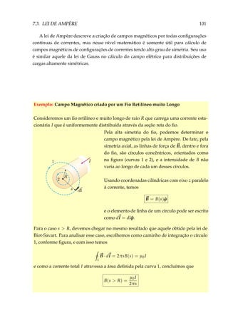 7.3. LEI DE AMPÈRE 101
A lei de Ampère descreve a criação de campos magnéticos por todas conﬁgurações
contínuas de correntes, mas nesse nível matemático é somente útil para cálculo de
campos magnéticos de conﬁgurações de correntes tendo alto grau de simetria. Seu uso
é similar aquele da lei de Gauss no cálculo do campo elétrico para distribuições de
cargas altamente simétricas.
Exemplo: Campo Magnético criado por um Fio Retilíneo muito Longo
Consideremos um ﬁo retilíneo e muito longo de raio R que carrega uma corrente esta-
cionária I que é uniformemente distribuída através da seção reta do ﬁo.
Pela alta simetria do ﬁo, podemos determinar o
campo magnético pela lei de Ampère. De fato, pela
simetria axial, as linhas de força de B, dentro e fora
do ﬁo, são círculos concêntricos, orientados como
na ﬁgura (curvas 1 e 2), e a intensidade de B não
varia ao longo de cada um desses círculos.
Usando coordenadas cilíndricas com eixo z paralelo
à corrente, temos
B = B(s) ˆϕ
e o elemento de linha de um círculo pode ser escrito
como dl = dl ˆϕ.
Para o caso s > R, devemos chegar no mesmo resultado que aquele obtido pela lei de
Biot-Savart. Para analisar esse caso, escolhemos como caminho de integração o círculo
1, conforme ﬁgura, e com isso temos
1
B · dl = 2πsB(s) = µ0I
e como a corrente total I atravessa a área deﬁnida pela curva 1, concluímos que
B(s > R) =
µ0I
2πs
 