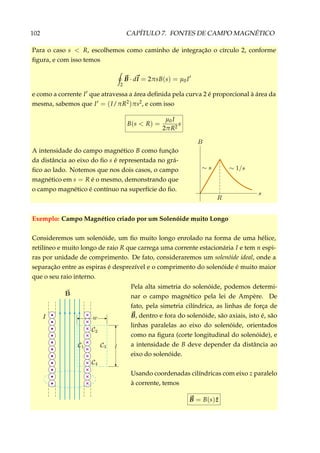 102 CAPÍTULO 7. FONTES DE CAMPO MAGNÉTICO
Para o caso s < R, escolhemos como caminho de integração o círculo 2, conforme
ﬁgura, e com isso temos
2
B · dl = 2πsB(s) = µ0I
e como a corrente I que atravessa a área deﬁnida pela curva 2 é proporcional à área da
mesma, sabemos que I = (I/πR2)πs2, e com isso
B(s < R) =
µ0I
2πR2
s
A intensidade do campo magnético B como função
da distância ao eixo do ﬁo s é representada no grá-
ﬁco ao lado. Notemos que nos dois casos, o campo
magnético em s = R é o mesmo, demonstrando que
o campo magnético é contínuo na superfície do ﬁo.
Exemplo: Campo Magnético criado por um Solenóide muito Longo
Consideremos um solenóide, um ﬁo muito longo enrolado na forma de uma hélice,
retilíneo e muito longo de raio R que carrega uma corrente estacionária I e tem n espi-
ras por unidade de comprimento. De fato, consideraremos um solenóide ideal, onde a
separação entre as espiras é desprezível e o comprimento do solenóide é muito maior
que o seu raio interno.
×
×
×
×
×
×
×
×
×
×
×
Pela alta simetria do solenóide, podemos determi-
nar o campo magnético pela lei de Ampère. De
fato, pela simetria cilíndrica, as linhas de força de
B, dentro e fora do solenóide, são axiais, isto é, são
linhas paralelas ao eixo do solenóide, orientados
como na ﬁgura (corte longitudinal do solenóide), e
a intensidade de B deve depender da distância ao
eixo do solenóide.
Usando coordenadas cilíndricas com eixo z paralelo
à corrente, temos
B = B(s) ˆz
 