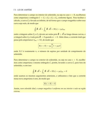7.3. LEI DE AMPÈRE 103
Para determinar o campo no interior do solenóide, ou seja no caso s < R, escolhemos
como amperiana o retângulo C = C1 ∪ C2 ∪ C3 ∪ C4, conforme ﬁgura. Para facilitar o
cálculo, a curva C3 é levada ao inﬁnito, de tal forma que o campo magnético sobre essa
curva seja nulo, de modo que
C
B · dl =
C1
B · dl = lB(s) = µ0Ienc
onde a integrais sobre C2 e C3 devem ser nulas pois B ⊥ dl ao longo dessas curvas, e
a integral sobre C4 é nula pois B → 0 quando w → 0. Além disso, a corrente total que
passa pela amperiana é Ienc = NI, de modo que
B(s < R) = µ0
N
l
I = µ0nI
onde N/l é exatamente n, o número de espiras por unidade de comprimento do
solenóide.
Para determinar o campo no exterior do solenóide, ou seja no caso s > R, escolhe-
mos como amperiana o mesmo retângulo C, porém, levando a curva C1 para fora do
solenóide, e com isso
C
B · dl =
C1
B · dl = lB(s) = µ0Ienc = 0
onde usamos os mesmos argumentos anteriores, e utilizamos o fato que a corrente
nessa nova amperiana é zero, de modo que
B(s > R) = 0
Assim, num solenóide ideal, o campo magnético é uniforme em seu interior e nulo na região
externa.
 