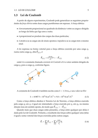 1.3. LEI DE COULOMB 5
1.3 Lei de Coulomb
A partir de alguns experimentos, Coulomb pode generalizar as seguintes proprie-
dades da força elétrica entre duas cargas puntiformes em repouso. A força elétrica
• é inversamente proporcional ao quadrado da distância r entre as cargas e dirigida
ao longo da linha que liga uma a outra.
• é proporcional ao produto das cargas das duas partículas;
• é atrativa se as cargas são de sinais opostos e repulsiva se as cargas tem o mesmo
sinal.
A lei expressa na forma vetorial para a força elétrica exercida por uma carga q1
numa outra carga q2, dita F2(1), é
F2(1) = k
q1q2
r2
ˆr = −F1(2) (1.2)
onde k é a constante chamada constante de Coulomb e ˆr é o vetor unitário dirigido da
carga q1 para a carga q2, conforme ﬁgura.
–+
r
F1(2)
F2(1)
q1
q2
F1(2)
F2(1)
q1
q2
rˆ
+
+
A constante de Coulomb é também escrita como k = 1/4π 0, e seu valor no SI é
k = 8.987 5 × 109
N.m2
/C2
≈ 9.0 × 109
N.m2
/C2
(1.3)
Como a força elétrica obedece à Terceira Lei de Newton, a força elétrica exercida
pela carga q2 em q1 é igual em intensidade a força exercida por q1 em q2, na mesma
direção mas em sentido oposto, de modo que F1(2) = −F2(1)
Quando mais que duas cargas estão presentes, a força entre qualquer par delas é
dada pela Lei de Coulomb. Portanto, a resultante das forças sobre qualquer uma delas
é igual a soma vetorial das forças exercidas pelas outras cargas.
Fi = ∑
i=j
Fi(j) = ∑
i=j
k
qiqj
r2
j
ˆrj (1.4)
 