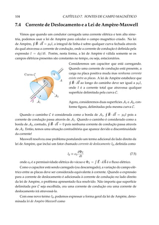 104 CAPÍTULO 7. FONTES DE CAMPO MAGNÉTICO
7.4 Corrente de Deslocamento e a Lei de Ampère-Maxwell
Vimos que quando um condutor carregada uma corrente elétrica e tem alta sime-
tria, podemos usar a lei de Ampère para calcular o campo magnético criado. Na lei
de Ampère, B · dl = µ0I, a integral de linha é sobre qualquer curva fechada através
da qual atravessa a corrente de condução, onde a corrente de condução é deﬁnida pela
expressão I = dq/dt. Porém, nesta forma, a lei de Ampère é válida somente se os
campos elétricos presentes são constantes no tempo, ou seja, estacionários.
Consideremos um capacitor que está carregando.
Quando uma corrente de condução está presente, a
carga na placa positiva muda mas nenhuma corrente
existe entre as placas. A lei de Ampère estabelece que
B · dl ao longo do caminho deve ser igual a µ0I,
onde I é a corrente total que atravessa qualquer
superfície delimitada pela curva C.
Agora, consideremos duas superfícies A1 e A2, con-
forme ﬁgura, delimitadas pela mesma curva C.
Quando o caminho C é considerada como a borda de A1, B · dl = µ0I pois a
corrente de condução passa através de A1. Quando o caminho é considerado como a
borda de A2, contudo, B · dl = 0 pois nenhuma corrente de condução passa através
de A2. Então, temos uma situação contraditória que aparece devido a discontinuidade
da corrente!
Maxwell resolveu esse problema postulando um termo adicional do lado direito da
lei de Ampère, que inclui um fator chamado corrente de deslocamento Id, deﬁnida como
Id ≡ 0
dΦE
dt
(7.5)
onde 0 é a permissividade elétrica do vácuo e ΦE = E · dA é o ﬂuxo elétrico.
Como o capacitor está sendo carregado (ou descarregado), a variação do campo elé-
trico entre as placas deve ser considerada equivalente à corrente. Quando a expressão
para a corrente de deslocamento é adicionada à corrente de condução no lado direito
da lei de Ampère, o problema apresentado ﬁca resolvido. Não importa que superfície
delimitada por C seja escolhida, ora uma corrente de condução ora uma corrente de
deslocamento irá atravessá-la.
Com esse novo termo Id, podemos expressar a forma geral da lei de Ampère, deno-
minada lei de Ampère-Maxwell como
 