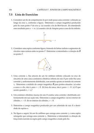 106 CAPÍTULO 7. FONTES DE CAMPO MAGNÉTICO
7.5 Lista de Exercícios
1. Considere um ﬁo de comprimento 2a por onde passa uma corrente i colocado ao
longo do eixo x, conforme a ﬁgura. Determine o campo magnético produzido
pelo ﬁo num ponto P do eixo y: (a) usando a lei de Biot-Savart. (b) estendendo
esse resultado para a → ∞. (c) usando a lei de Ampère para o caso do ﬁo inﬁnito.
2. Considere uma espira conforme ﬁgura, formada de linhas radiais e segmentos de
círculos cujos centros estão no ponto P. Determine a intensidade e a direção de B
no ponto P.
3. Uma corrente i1 ﬂui através de um ﬁo retilíneo inﬁnito colocado no eixo de
sim,etria de uma casca condutora cilíndrica inﬁnita de raio R por onde ﬂui uma
corrente i2 uniformemente distribuída, com sentido oposto ao sentido da corrente
i1. Determine o módulo do campo magnético B para pontos situados: (a) entre
a casca e o ﬁo, isto é, para s < R. (b) fora da casca, isto é, para s > R. (c) O que
ocorre quando i1 = i2?
4. Um condutor cilíndrico maciço de raio R conduz uma corrente i distribuída uni-
formemente em sua seção reta. Determine o campo magnético: (a) no exterior do
cilindro, s > R. (b) no interior do cilindro, s < R.
5. Determine o campo magnético produzido por um solenóide de raio R e densi-
dade de espiras n.
6. Na ﬁgura a seguir, há um ﬁo retilíneo que carrega uma corrente i1 e uma espira
retangular que carrega uma corrente i2. Determine a intensidade e a direção da
força total exercida na espira pelo campo magnético criado pelo ﬁo.
 