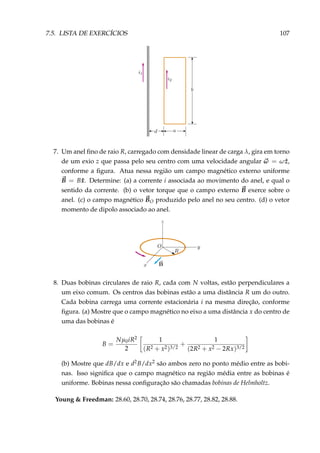 7.5. LISTA DE EXERCÍCIOS 107
7. Um anel ﬁno de raio R, carregado com densidade linear de carga λ, gira em torno
de um exio z que passa pelo seu centro com uma velocidade angular ω = ω ˆz,
conforme a ﬁgura. Atua nessa região um campo magnético externo uniforme
B = B ˆx. Determine: (a) a corrente i associada ao movimento do anel, e qual o
sentido da corrente. (b) o vetor torque que o campo externo B exerce sobre o
anel. (c) o campo magnético BO produzido pelo anel no seu centro. (d) o vetor
momento de dipolo associado ao anel.
8. Duas bobinas circulares de raio R, cada com N voltas, estão perpendiculares a
um eixo comum. Os centros das bobinas estão a uma distância R um do outro.
Cada bobina carrega uma corrente estacionária i na mesma direção, conforme
ﬁgura. (a) Mostre que o campo magnético no eixo a uma distância x do centro de
uma das bobinas é
B =
Nµ0iR2
2
1
(R2 + x2)3/2
+
1
(2R2 + x2 − 2Rx)3/2
(b) Mostre que dB/dx e d2B/dx2 são ambos zero no ponto médio entre as bobi-
nas. Isso signiﬁca que o campo magnético na região média entre as bobinas é
uniforme. Bobinas nessa conﬁguração são chamadas bobinas de Helmholtz.
Young & Freedman: 28.60, 28.70, 28.74, 28.76, 28.77, 28.82, 28.88.
 