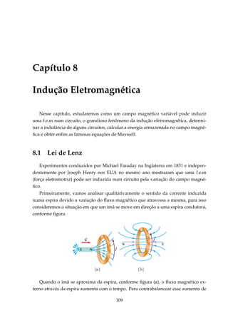 Capítulo 8
Indução Eletromagnética
Nesse capítulo, estudaremos como um campo magnético variável pode induzir
uma f.e.m num circuito, o grandioso fenômeno da indução eletromagnética, determi-
nar a indutância de alguns circuitos, calcular a energia armazenada no campo magné-
tica e obter enﬁm as famosas equações de Maxwell.
8.1 Lei de Lenz
Experimentos conduzidos por Michael Faraday na Inglaterra em 1831 e indepen-
dentemente por Joseph Henry nos EUA no mesmo ano mostraram que uma f.e.m
(força eletromotriz) pode ser induzida num circuito pela variação do campo magné-
tico.
Primeiramente, vamos analisar qualitativamente o sentido da corrente induzida
numa espira devido a variação do ﬂuxo magnético que atravessa a mesma, para isso
consideremos a situação em que um imã se move em direção a uma espira condutora,
conforme ﬁgura.
Example
N S
NS
Quando o imã se aproxima da espira, conforme ﬁgura (a), o ﬂuxo magnético ex-
terno através da espira aumenta com o tempo. Para contrabalancear esse aumento de
109
 