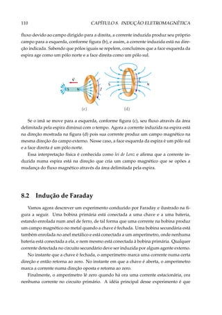 110 CAPÍTULO 8. INDUÇÃO ELETROMAGNÉTICA
ﬂuxo devido ao campo dirigido para a direita, a corrente induzida produz seu próprio
campo para a esquerda, conforme ﬁgura (b), e assim, a corrente induzida está na dire-
ção indicada. Sabendo que pólos iguais se repelem, concluímos que a face esquerda da
espira age como um pólo norte e a face direita como um pólo sul.
S N
NS
Se o imã se move para a esquerda, conforme ﬁgura (c), seu ﬂuxo através da área
delimitada pela espira diminui com o tempo. Agora a corrente induzida na espira está
na direção mostrada na ﬁgura (d) pois sua corrente produz um campo magnético na
mesma direção do campo externo. Nesse caso, a face esquerda da espira é um pólo sul
e a face direita é um pólo norte.
Essa interpretação física é conhecida como lei de Lenz e aﬁrma que a corrente in-
duzida numa espira está na direção que cria um campo magnético que se opões a
mudança do ﬂuxo magnético através da área delimitada pela espira.
8.2 Indução de Faraday
Vamos agora descrever um experimento conduzido por Faraday e ilustrado na ﬁ-
gura a seguir. Uma bobina primária está conectada a uma chave e a uma bateria,
estando enrolada num anel de ferro, de tal forma que uma corrente na bobina produz
um campo magnético no metal quando a chave é fechada. Uma bobina secundária está
também enrolada no anel metálico e está conectada a um amperímetro, onde nenhuma
bateria está conectada a ela, e nem mesmo está conectada à bobina primária. Qualquer
corrente detectada no circuito secundário deve ser induzida por algum agente externo.
No instante que a chave é fechada, o amperímetro marca uma corrente numa certa
direção e então retorna ao zero. No instante em que a chave é aberta, o amperímetro
marca a corrente numa direção oposta e retorna ao zero.
Finalmente, o amperímetro lê zero quando há ora uma corrente estacionária, ora
nenhuma corrente no circuito primário. A idéia principal desse experimento é que
 