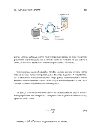 8.2. INDUÇÃO DE FARADAY 111
+
–
quando a chave é fechada, a corrente no circuito primário produz um campo magnético
que penetra o circuito secundário, e o mesmo ocorre no momento em que a chave é
aberta, de modo que o sentido da corrente se opõe devido a lei de Lenz.
Como resultado dessas observações, Faraday concluiu que uma corrente elétrica
pode ser induzida num circuito pela mudança do campo magnético. A corrente indu-
zida existe somente num curto intervalo de tempo quando o campo magnético através
da bobina secundária está mudando. E uma vez que o campo magnético se torna esta-
cionário, a corrente na bobina secundária desaparece.
Em geral, a lei de indução de Faraday diz que a f.e.m induzida num circuito é direta-
mente proporcional a taxa temporal da variação do ﬂuxo magnético através do circuito,
e pode ser escrita como
E = −
dΦB
dt
(8.1)
onde ΦB = B · dA é o ﬂuxo magnético através do circuito.
 