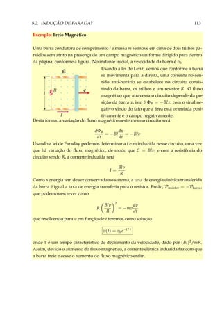 8.2. INDUÇÃO DE FARADAY 113
Exemplo: Freio Magnético
Uma barra condutora de comprimento l e massa m se move em cima de dois trilhos pa-
ralelos sem atrito na presença de um campo magnético uniforme dirigido para dentro
da página, conforme a ﬁgura. No instante inicial, a velocidade da barra é v0.
×
×
×
×
×
×
×
×
×
×
×
×
×
×
×
××
×
×
×
×
×
×
×
×
×
×
×
×
×
×
×
×
×
×
×
×
×
×
×
Usando a lei de Lenz, vemos que conforme a barra
se movimenta para a direita, uma corrente no sen-
tido anti-horário se estabelece no circuito consis-
tindo da barra, os trilhos e um resistor R. O ﬂuxo
magnético que atravessa o circuito depende da po-
sição da barra x, isto é ΦB = −Blx, com o sinal ne-
gativo vindo do fato que a área está orientada posi-
tivamente e o campo negativamente.
Desta forma, a variação do ﬂuxo magnético neste mesmo circuito será
dΦB
dt
= −Bl
dx
dt
= −Blv
Usando a lei de Faraday podemos determinar a f.e.m induzida nesse circuito, uma vez
que há variação do ﬂuxo magnético, de modo que E = Blv, e com a resistência do
circuito sendo R, a corrente induzida será
I =
Blv
R
Como a energia tem de ser conservada no sistema, a taxa de energia cinética transferida
da barra é igual a taxa de energia transferia para o resistor. Então, Presistor = −Pbarra,
que podemos escrever como
R
Blv
R
2
= −mv
dv
dt
que resolvendo para v em função de t teremos como solução
v(t) = v0e−t/τ
onde τ é um tempo característico de decaimento da velocidade, dado por (Bl)2/mR.
Assim, devido o aumento do ﬂuxo magnético, a corrente elétrica induzida faz com que
a barra freie e cesse o aumento do ﬂuxo magnético enﬁm.
 