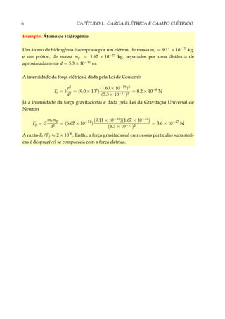 6 CAPÍTULO 1. CARGA ELÉTRICA E CAMPO ELÉTRICO
Exemplo: Átomo de Hidrogênio
Um átomo de hidrogênio é composto por um elétron, de massa me = 9.11 × 10−31 kg,
e um próton, de massa mp = 1.67 × 10−27 kg, separados por uma distância de
aproximadamente d = 5.3 × 10−11 m.
A intensidade da força elétrica é dada pela Lei de Coulomb
Fe = k
e2
d2
= (9.0 × 109
)
(1.60 × 10−19)2
(5.3 × 10−11)2
= 8.2 × 10−8
N
Já a intensidade da força gravitacional é dada pela Lei da Gravitação Universal de
Newton
Fg = G
memp
d2
= (6.67 × 10−11
)
(9.11 × 10−31)(1.67 × 10−27)
(5.3 × 10−11)2
= 3.6 × 10−47
N
A razão Fe/Fg ≈ 2 × 1039. Então, a força gravitacional entre essas partículas subatômi-
cas é desprezível se comparada com a força elétrica.
 