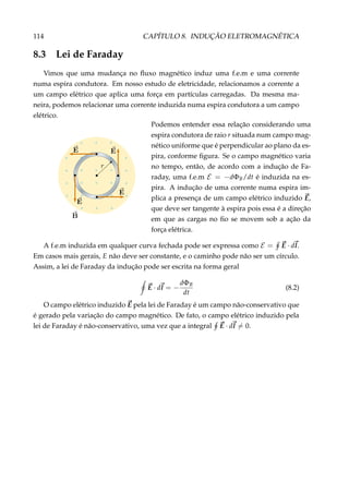 114 CAPÍTULO 8. INDUÇÃO ELETROMAGNÉTICA
8.3 Lei de Faraday
Vimos que uma mudança no ﬂuxo magnético induz uma f.e.m e uma corrente
numa espira condutora. Em nosso estudo de eletricidade, relacionamos a corrente a
um campo elétrico que aplica uma força em partículas carregadas. Da mesma ma-
neira, podemos relacionar uma corrente induzida numa espira condutora a um campo
elétrico.
× × ×
× × ××
× × × ××
× × × ××
× × ××
× × ×
Podemos entender essa relação considerando uma
espira condutora de raio r situada num campo mag-
nético uniforme que é perpendicular ao plano da es-
pira, conforme ﬁgura. Se o campo magnético varia
no tempo, então, de acordo com a indução de Fa-
raday, uma f.e.m E = −dΦB/dt é induzida na es-
pira. A indução de uma corrente numa espira im-
plica a presença de um campo elétrico induzido E,
que deve ser tangente à espira pois essa é a direção
em que as cargas no ﬁo se movem sob a ação da
força elétrica.
A f.e.m induzida em qualquer curva fechada pode ser expressa como E = E · dl.
Em casos mais gerais, E não deve ser constante, e o caminho pode não ser um círculo.
Assim, a lei de Faraday da indução pode ser escrita na forma geral
E · dl = −
dΦB
dt
(8.2)
O campo elétrico induzido E pela lei de Faraday é um campo não-conservativo que
é gerado pela variação do campo magnético. De fato, o campo elétrico induzido pela
lei de Faraday é não-conservativo, uma vez que a integral E · dl = 0.
 